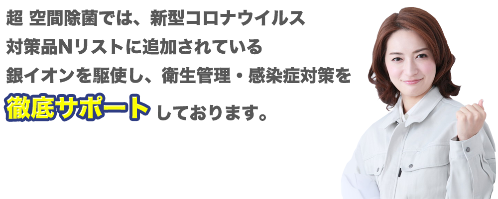 超 空間除菌では、新型コロナウイルス対策品Nリストに追加されている銀イオンを駆使し、衛生管理・感染症対策を徹底サポートしております。