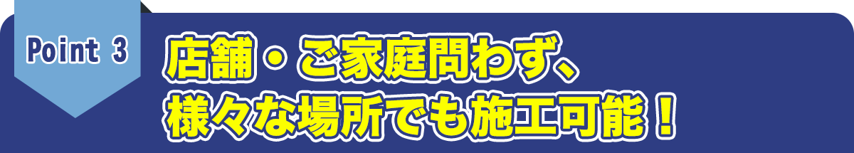 店舗・ご家庭問わず、様々な場所でも施工可能！