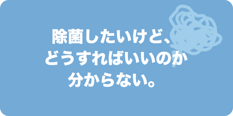 除菌したいけど、どうすればいいのか分からない。